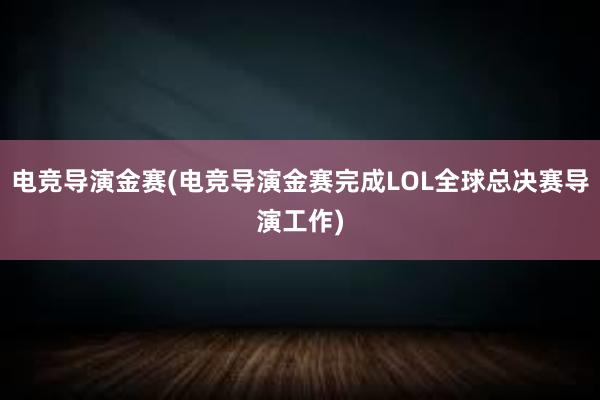 电竞导演金赛(电竞导演金赛完成LOL全球总决赛导演工作)