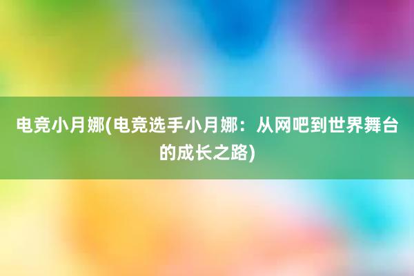 电竞小月娜(电竞选手小月娜：从网吧到世界舞台的成长之路)