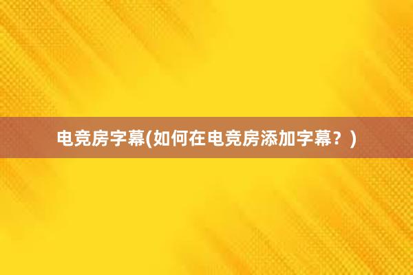 电竞房字幕(如何在电竞房添加字幕？)