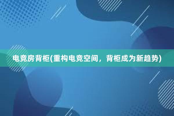 电竞房背柜(重构电竞空间，背柜成为新趋势)