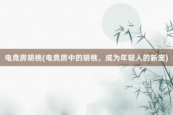 电竞房胡桃(电竞房中的胡桃，成为年轻人的新宠)