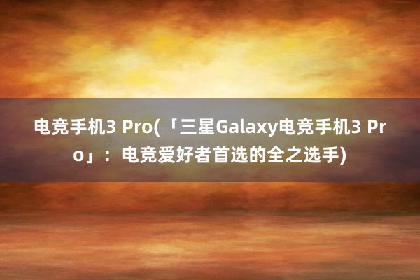 电竞手机3 Pro(「三星Galaxy电竞手机3 Pro」：电竞爱好者首选的全之选手)