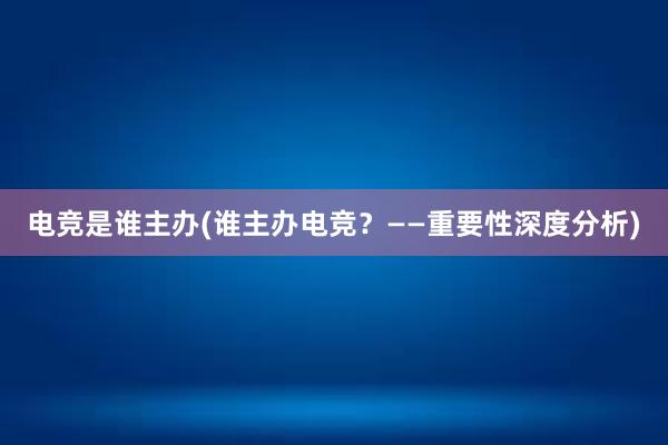 电竞是谁主办(谁主办电竞？——重要性深度分析)