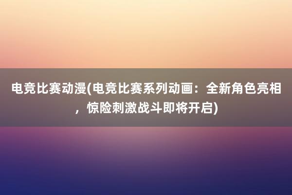 电竞比赛动漫(电竞比赛系列动画：全新角色亮相，惊险刺激战斗即将开启)