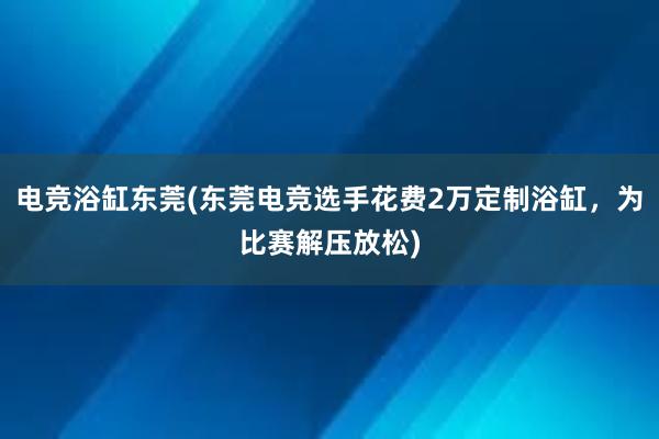 电竞浴缸东莞(东莞电竞选手花费2万定制浴缸，为比赛解压放松)