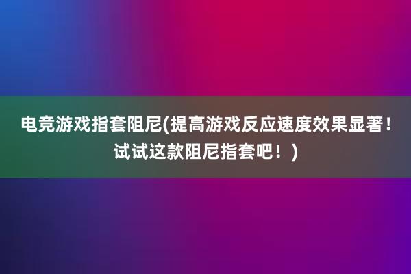 电竞游戏指套阻尼(提高游戏反应速度效果显著！试试这款阻尼指套吧！)