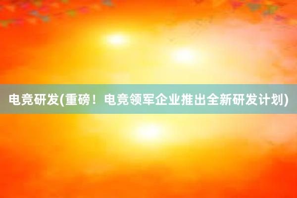 电竞研发(重磅！电竞领军企业推出全新研发计划)