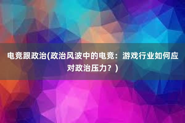 电竞跟政治(政治风波中的电竞：游戏行业如何应对政治压力？)