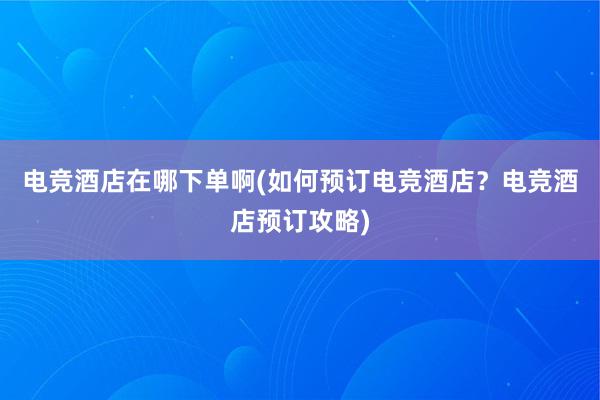 电竞酒店在哪下单啊(如何预订电竞酒店？电竞酒店预订攻略)