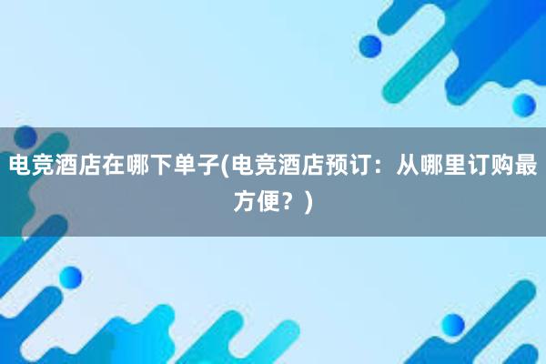 电竞酒店在哪下单子(电竞酒店预订：从哪里订购最方便？)