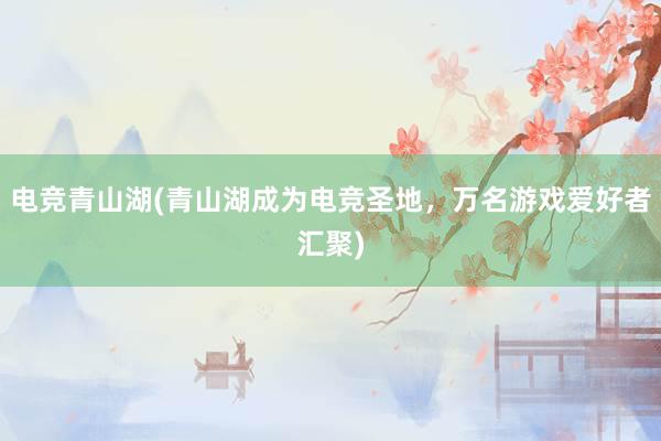 电竞青山湖(青山湖成为电竞圣地，万名游戏爱好者汇聚)