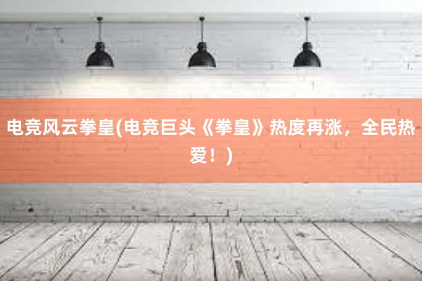 电竞风云拳皇(电竞巨头《拳皇》热度再涨，全民热爱！)