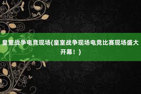 皇室战争电竞现场(皇室战争现场电竞比赛现场盛大开幕！)