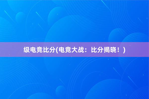 级电竞比分(电竞大战：比分揭晓！)