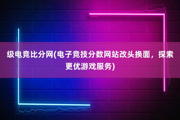 级电竞比分网(电子竞技分数网站改头换面，探索更优游戏服务)