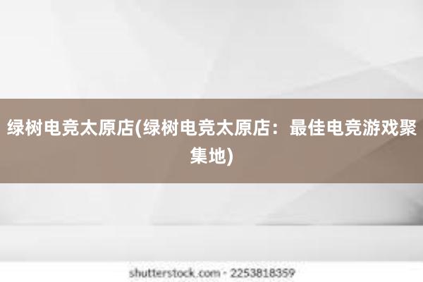 绿树电竞太原店(绿树电竞太原店：最佳电竞游戏聚集地)