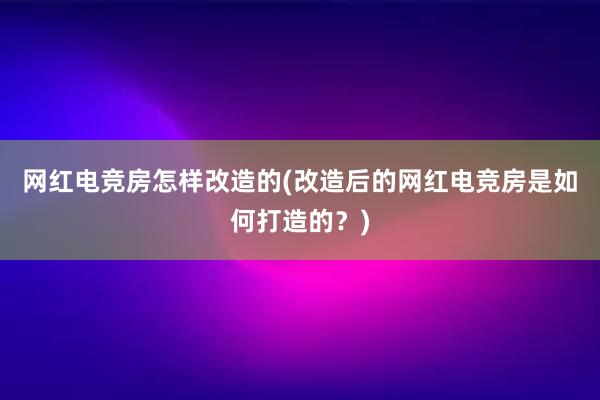 网红电竞房怎样改造的(改造后的网红电竞房是如何打造的？)