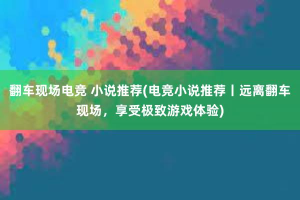 翻车现场电竞 小说推荐(电竞小说推荐丨远离翻车现场，享受极致游戏体验)