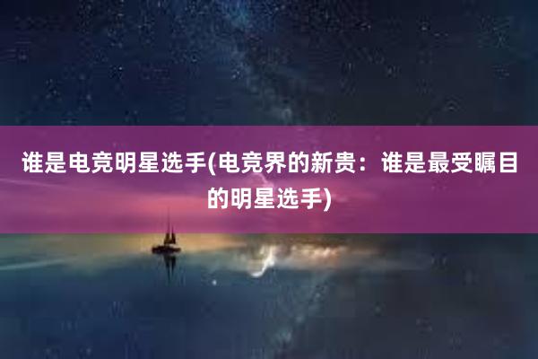 谁是电竞明星选手(电竞界的新贵：谁是最受瞩目的明星选手)