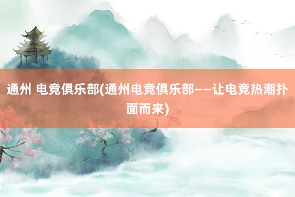 通州 电竞俱乐部(通州电竞俱乐部——让电竞热潮扑面而来)