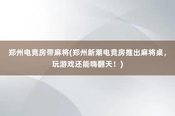 郑州电竞房带麻将(郑州新潮电竞房推出麻将桌，玩游戏还能嗨翻天！)