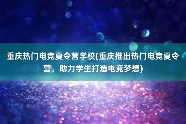 重庆热门电竞夏令营学校(重庆推出热门电竞夏令营，助力学生打造电竞梦想)