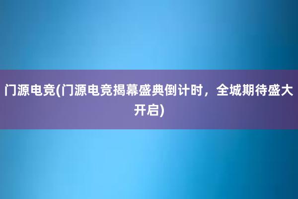 门源电竞(门源电竞揭幕盛典倒计时，全城期待盛大开启)