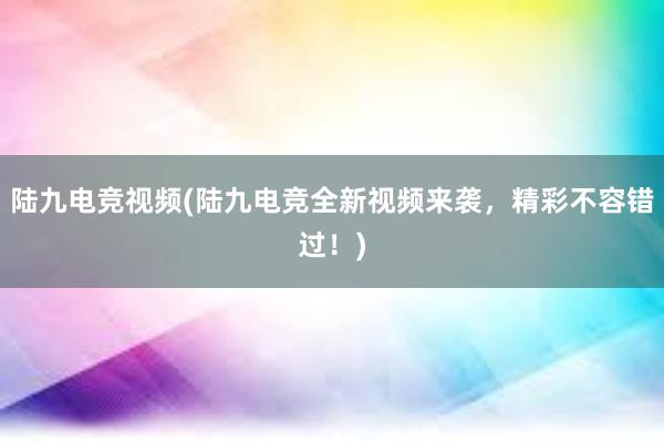 陆九电竞视频(陆九电竞全新视频来袭，精彩不容错过！)