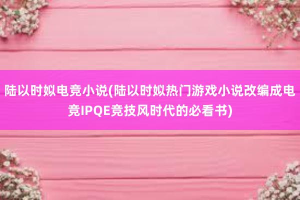 陆以时姒电竞小说(陆以时姒热门游戏小说改编成电竞IPQE竞技风时代的必看书)