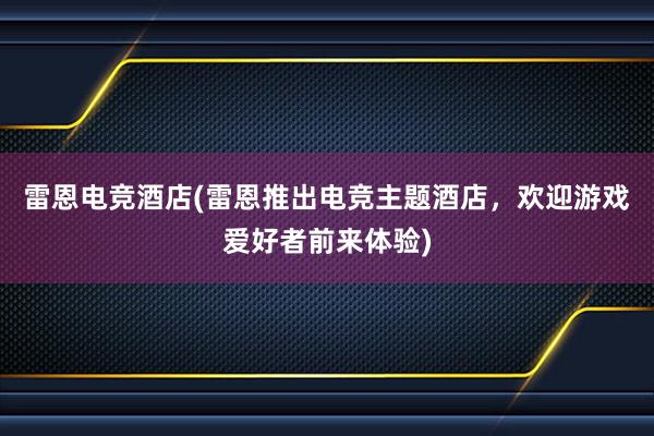 雷恩电竞酒店(雷恩推出电竞主题酒店，欢迎游戏爱好者前来体验)