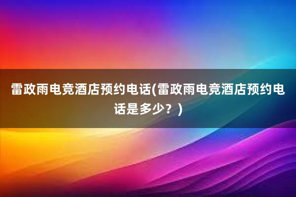 雷政雨电竞酒店预约电话(雷政雨电竞酒店预约电话是多少？)