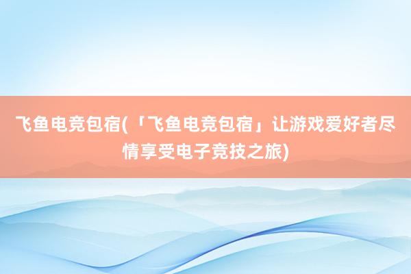飞鱼电竞包宿(「飞鱼电竞包宿」让游戏爱好者尽情享受电子竞技之旅)