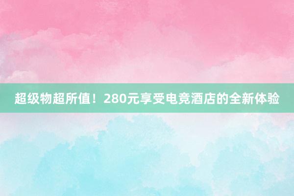 超级物超所值！280元享受电竞酒店的全新体验