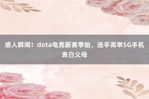 感人瞬间！dota电竞新赛季始，选手高举5G手机表白父母