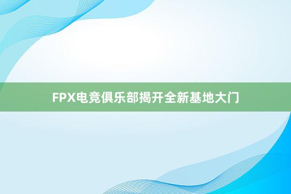 FPX电竞俱乐部揭开全新基地大门