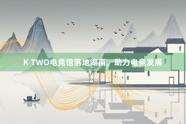 K TWO电竞馆落地湖南，助力电竞发展