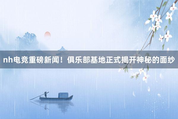 nh电竞重磅新闻！俱乐部基地正式揭开神秘的面纱