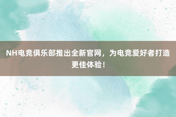 NH电竞俱乐部推出全新官网，为电竞爱好者打造更佳体验！