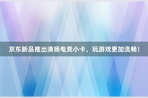 京东新品推出清扬电竞小卡，玩游戏更加流畅！