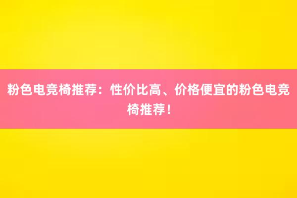 粉色电竞椅推荐：性价比高、价格便宜的粉色电竞椅推荐！