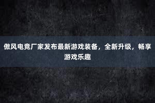 傲风电竞厂家发布最新游戏装备，全新升级，畅享游戏乐趣