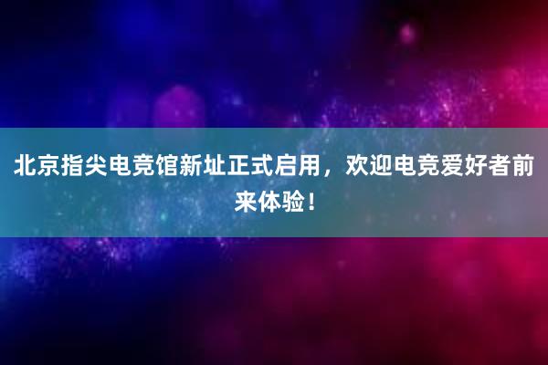 北京指尖电竞馆新址正式启用，欢迎电竞爱好者前来体验！