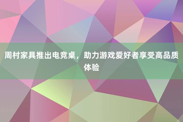 周村家具推出电竞桌，助力游戏爱好者享受高品质体验