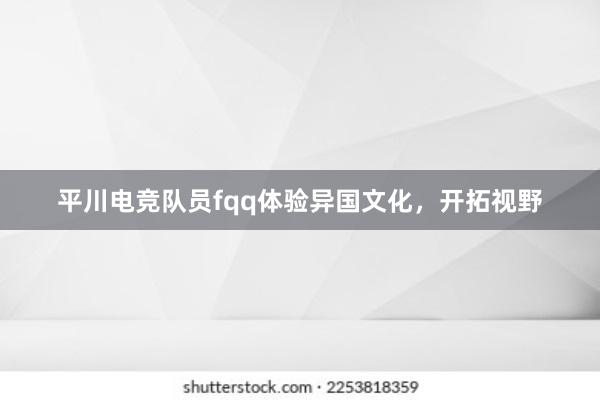 平川电竞队员fqq体验异国文化，开拓视野