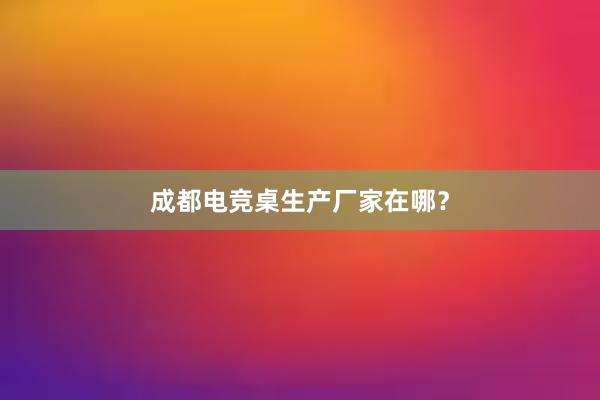 成都电竞桌生产厂家在哪？