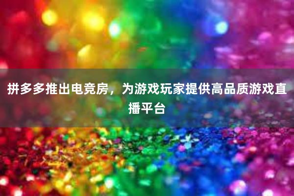 拼多多推出电竞房，为游戏玩家提供高品质游戏直播平台