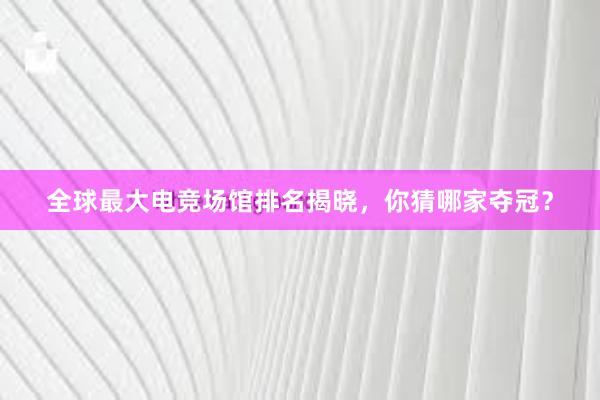 全球最大电竞场馆排名揭晓，你猜哪家夺冠？