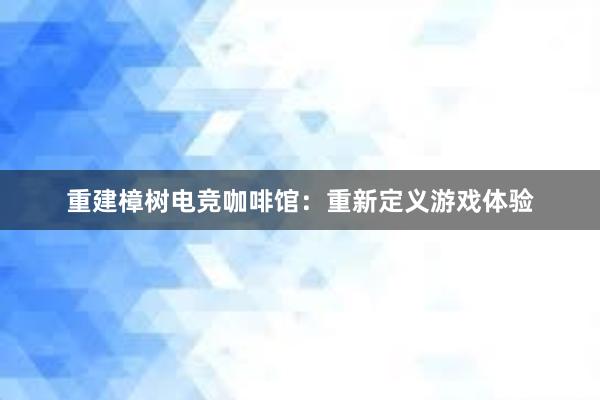 重建樟树电竞咖啡馆：重新定义游戏体验