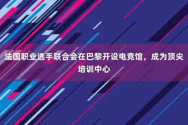 法国职业选手联合会在巴黎开设电竞馆，成为顶尖培训中心