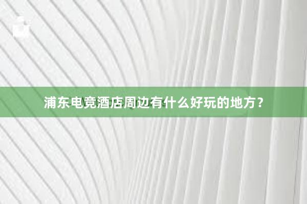 浦东电竞酒店周边有什么好玩的地方？